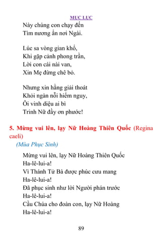 MỤC LỤC
89
Này chúng con chạy đến
Tìm nương ẩn nơi Ngài.
Lúc sa vòng gian khổ,
Khi gặp cảnh phong trần,
Lời con cái nài van,
Xin Mẹ đừng chê bỏ.
Nhưng xin hằng giải thoát
Khỏi ngàn nỗi hiểm nguy,
Ôi vinh diệu ai bì
Trinh Nữ đầy ơn phước!
5. Mừng vui lên, lạy Nữ Hoàng Thiên Quốc (Regina
caeli)
(Mùa Phục Sinh)
Mừng vui lên, lạy Nữ Hoàng Thiên Quốc
Ha-lê-lui-a!
Vì Thánh Tử Bà được phúc cưu mang
Ha-lê-lui-a!
Ðã phục sinh như lời Người phán trước
Ha-lê-lui-a!
Cầu Chúa cho đoàn con, lạy Nữ Hoàng
Ha-lê-lui-a!
 