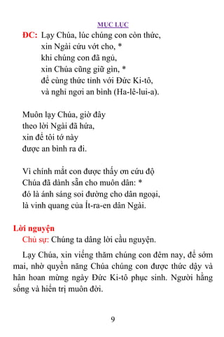 MỤC LỤC
9
ÐC: Lạy Chúa, lúc chúng con còn thức,
xin Ngài cứu vớt cho, *
khi chúng con đã ngủ,
xin Chúa cũng giữ gìn, *
để cùng thức tỉnh với Ðức Ki-tô,
và nghỉ ngơi an bình (Ha-lê-lui-a).
Muôn lạy Chúa, giờ đây
theo lời Ngài đã hứa,
xin để tôi tớ này
được an bình ra đi.
Vì chính mắt con được thấy ơn cứu độ
Chúa đã dành sẵn cho muôn dân: *
đó là ánh sáng soi đường cho dân ngoại,
là vinh quang của Ít-ra-en dân Ngài.
Lời nguyện
Chủ sự: Chúng ta dâng lời cầu nguyện.
Lạy Chúa, xin viếng thăm chúng con đêm nay, để sớm
mai, nhờ quyền năng Chúa chúng con được thức dậy và
hân hoan mừng ngày Ðức Ki-tô phục sinh. Người hằng
sống và hiển trị muôn đời.
 