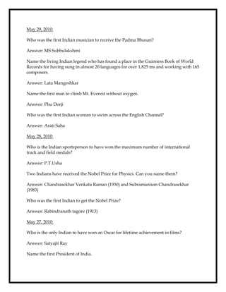 May 29, 2010:
Who was the first Indian musician to receive the Padma Bhusan?
Answer: MS Subbulakshmi
Name the living Indian legend who has found a place in the Guinness Book of World
Records for having sung in almost 20 languages for over 1,825 ms and working with 165
composers.
Answer: Lata Mangeshkar
Name the first man to climb Mt. Everest without oxygen.
Answer: Phu Dorji
Who was the first Indian woman to swim across the English Channel?
Answer: Arati Saha
May 28, 2010:
Who is the Indian sportsperson to have won the maximum number of international
track and field medals?
Answer: P.T.Usha
Two Indians have received the Nobel Prize for Physics. Can you name them?
Answer: Chandrasekhar Venkata Raman (1930) and Subramanium Chandrasekhar
(1983)
Who was the first Indian to get the Nobel Prize?
Answer: Rabindranath tagore (1913)
May 27, 2010:
Who is the only Indian to have won an Oscar for lifetime achievement in films?
Answer: Satyajit Ray
Name the first President of India.
 
