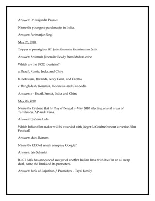 Answer: Dr. Rajendra Prasad
Name the youngest grandmaster in India.
Answer: Parimarjan Negi
May 26, 2010:
Topper of prestigious IIT-Joint Entrance Examination 2010.
Answer: Anumula Jithendar Reddy from Madras zone
Which are the BRIC countries?
a. Brazil, Russia, India, and China
b. Botswana, Rwanda, Ivory Coast, and Croatia
c. Bangladesh, Romania, Indonesia, and Cambodia
Answer: a – Brazil, Russia, India, and China
May 20, 2010
Name the Cyclone that hit Bay of Bengal in May 2010 affecting coastal areas of
Tamilnadu, AP and Orissa.
Answer: Cyclone Laila
Which Indian film-maker will be awarded with Jaeger-LeCoultre honour at venice Film
Festival?
Answer: Mani Ratnam
Name the CEO of search company Google?
Answer: Eric Schmidt
ICICI Bank has announced merger of another Indian Bank with itself in an all swap
deal- name the bank and its promoters.
Answer: Bank of Rajasthan / Promoters – Tayal family
 