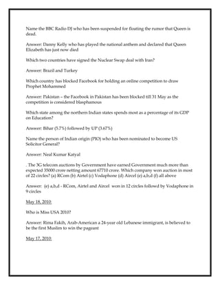 Name the BBC Radio DJ who has been suspended for floating the rumor that Queen is
dead.
Answer: Danny Kelly who has played the national anthem and declared that Queen
Elizabeth has just now died
Which two countries have signed the Nuclear Swap deal with Iran?
Answer: Brazil and Turkey
Which country has blocked Facebook for holding an online competition to draw
Prophet Mohammed
Answer: Pakistan – the Facebook in Pakistan has been blocked till 31 May as the
competition is considered blasphamous
Which state among the northern Indian states spends most as a percentage of its GDP
on Education?
Answer: Bihar (5.7%) followed by UP (3.67%)
Name the person of Indian origin (PIO) who has been nominated to become US
Solicitor General?
Answer: Neal Kumar Katyal
. The 3G telecom auctions by Government have earned Government much more than
expected 35000 crore netting amount 67710 crore. Which company won auction in most
of 22 circles? (a) RCom (b) Airtel (c) Vodaphone (d) Aircel (e) a,b,d (f) all above
Answer: (e) a,b,d - RCom, Airtel and Aircel won in 12 circles followd by Vodaphone in
9 circles
May 18, 2010:
Who is Miss USA 2010?
Answer: Rima Fakih, Arab-American a 24-year old Lebanese immigrant, is believed to
be the first Muslim to win the pageant
May 17, 2010:
 