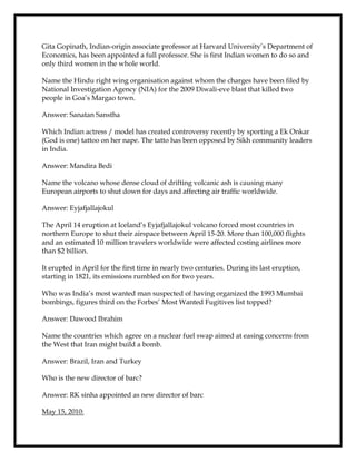 Gita Gopinath, Indian-origin associate professor at Harvard University’s Department of
Economics, has been appointed a full professor. She is first Indian women to do so and
only third women in the whole world.
Name the Hindu right wing organisation against whom the charges have been filed by
National Investigation Agency (NIA) for the 2009 Diwali-eve blast that killed two
people in Goa’s Margao town.
Answer: Sanatan Sanstha
Which Indian actress / model has created controversy recently by sporting a Ek Onkar
(God is one) tattoo on her nape. The tatto has been opposed by Sikh community leaders
in India.
Answer: Mandira Bedi
Name the volcano whose dense cloud of drifting volcanic ash is causing many
European airports to shut down for days and affecting air traffic worldwide.
Answer: Eyjafjallajokul
The April 14 eruption at Iceland’s Eyjafjallajokul volcano forced most countries in
northern Europe to shut their airspace between April 15-20. More than 100,000 flights
and an estimated 10 million travelers worldwide were affected costing airlines more
than $2 billion.
It erupted in April for the first time in nearly two centuries. During its last eruption,
starting in 1821, its emissions rumbled on for two years.
Who was India’s most wanted man suspected of having organized the 1993 Mumbai
bombings, figures third on the Forbes’ Most Wanted Fugitives list topped?
Answer: Dawood Ibrahim
Name the countries which agree on a nuclear fuel swap aimed at easing concerns from
the West that Iran might build a bomb.
Answer: Brazil, Iran and Turkey
Who is the new director of barc?
Answer: RK sinha appointed as new director of barc
May 15, 2010:
 