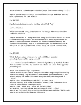 Who was the 11th Vice-President of India who passed away recently on May 15, 2010?
Answer: Bhairon Singh Shekhawat, 87-year-old Bhairon Singh Shekhawat was died
suffering from lung and chest infection
May 14, 2010:
Popular South Indian actress who is willing to join DMK Party?
Answer: Khushboo
Who Named Ernst & Young Entrepreneur Of The Year(R) 2010 Award Finalist for
Northern California ?
Answer: Roamware CEO Bobby Srinivasan, Bobby Srinivasan was selected as a finalist
for his extraordinary success in the areas of innovation, financial performance and
personal commitment to their businesses and communities from more than one
hundred nominations by a panel of independent judges. Award recipients will be
announced at a special gala event on June 12, 2010 at the San Jose Fairmont Hotel.
May 13, 2010:
Who is the latest actress who refused to work with Shiney Ahuja the
actor allegedly accused for raping his maid.
Answer: Vaishali Desai in film Shaunya a horror flick produced by Puja Bedi. Vaishali
Desai is a former Miss India and has made her debut in Kal Kissne Dekha opposite
Jackie Bhagnani.
Which Team won the Europa League Title?
Answer: Atletico Madrid won the inaugural final of the Europa League on defeating
Fulham at Hamburg. Diego Forlan struck an extra-time goal and secured a 2-1 win.
Which Company has started up a BPO in Srinagar starting reverse migration of
Kashmir?
Answer: Essar Group-run Aegis has started a BPO in Srinagar
Name the company from whose premises toxic leak happened in one of the worst
industrial disasters called Bhopal gas tragedy.
Answer: Union Carbide India Limited (UCIL) (now defunct)
Who received 27th Niwano Peace Foundation award on May 13, 2010?
Answer: Ms. Ela Ramesh Bhatt of Self-Employed Women’s Association (SEWA) India
who has received a medal and twenty million yen.
 