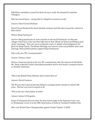 Srikrishna committee or panel has been set up to study the demand for separate
Telangana
Who has issued fatwa – saying that it is illegal for women to work?
Answer: Darul Uloom Deoband
Darul Uloom Deoband the Sunni Muslim seminary had this fatwa issued by a bench of
three clerics
What is Khap Panchayat?
Answer: Khap panchayats or caste councils are the local Panchayat’s in Haryana
villages which have come into lime light due to their diktats (or fatwa) prohibiting same
‘gotra’ marriages’. They are run as a separate courts or adalats where judgement are
given by Khap Panchs. The Hindu Marriage Act however does not prohibits same caste
marriage. Most political parties support Khap Panchayats.
Who is the new IPL Commissionaire?
Answer: Chirayu Amin
Chirayu Amin has joined as the new IPL commissioner after the removal of lalit Modi.
Mr. Amin is Baroda Cricket Association president and he also heads a company known
as Alembic Chemicals.
Who is the British Prime Minister after Gordon Brown?
Answer: David Cameron
The 43-year-old Cameron becomes Britain’s youngest prime minister in almost 200
years. The last was Lord Liverpool at 42.
Who is the new Chief Justice of India?
Answer: Justice S H Kapadia,
Justice S H Kapadia (62-year-old), the most senior judge of the Supreme Court, was
on Wednesday sworn in as the 38th Chief Justice of India by President Pratibha Patil
Who won World Chess Championship against Veselin Topalov in 2010?
 