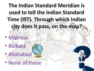 The Indian Standard Meridian is
used to tell the Indian Standard
Time (IST). Through which Indian
city does it pass, on the map?
• Mumbai
• Kolkata
• Allahabad
• None of these
 