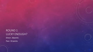 ROUND 1
LUCKY ENOUGH?
Direct- 20points
Pass- 10 points
 