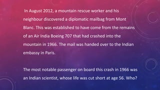 In August 2012, a mountain rescue worker and his
neighbour discovered a diplomatic mailbag from Mont
Blanc. This was established to have come from the remains
of an Air India Boeing 707 that had crashed into the
mountain in 1966. The mail was handed over to the Indian
embassy in Paris.
The most notable passenger on board this crash in 1966 was
an Indian scientist, whose life was cut short at age 56. Who?
 