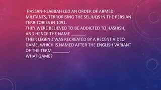 HASSAN-I-SABBAH LED AN ORDER OF ARMED
MILITANTS, TERRORISING THE SELJUQS IN THE PERSIAN
TERRITORIES IN 1091.
THEY WERE BELIEVED TO BE ADDICTED TO HASHISH,
AND HENCE THE NAME ______.
THEIR LEGEND WAS RECREATED BY A RECENT VIDEO
GAME, WHICH IS NAMED AFTER THE ENGLISH VARIANT
OF THE TERM _______.
WHAT GAME?
 
