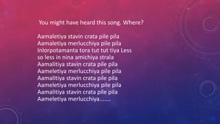 You might have heard this song. Where?
Aamaletiya stavin crata pile pila
Aamaletiya merlucchiya pile pila
Inlorpotamanta tora tut tut tiya Less
so less in nina amichiya strala
Aamalitiya stavin crata pile pila
Aameletiya merlucchiya pile pila
Aamalitiya stavin crata pile pila
Aameletiya merlucchiya pile pila
Aamalitiya stavin crata pile pila
Aameletiya merlucchiya.......
 