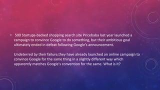 • 500 Startups-backed shopping search site Pricebaba last year launched a
campaign to convince Google to do something, but their ambitious goal
ultimately ended in defeat following Google’s announcement.
Undeterred by their failure,they have already launched an online campaign to
convince Google for the same thing in a slightly different way which
apparently matches Google's convention for the same. What is it?
 
