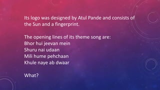 Its logo was designed by Atul Pande and consists of
the Sun and a fingerprint.
The opening lines of its theme song are:
Bhor hui jeevan mein
Shuru nai udaan
Mili hume pehchaan
Khule naye ab dwaar
What?
 