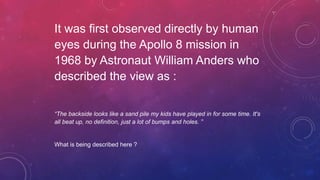 It was first observed directly by human
eyes during the Apollo 8 mission in
1968 by Astronaut William Anders who
described the view as :
“The backside looks like a sand pile my kids have played in for some time. It's
all beat up, no definition, just a lot of bumps and holes. ”
What is being described here ?
 