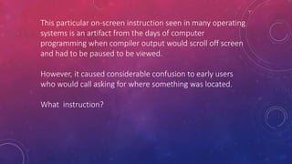 This particular on-screen instruction seen in many operating
systems is an artifact from the days of computer
programming when compiler output would scroll off screen
and had to be paused to be viewed.
However, it caused considerable confusion to early users
who would call asking for where something was located.
What instruction?
 