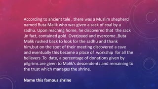 According to ancient tale , there was a Muslim shepherd
named Buta Malik who was given a sack of coal by a
sadhu. Upon reaching home, he discovered that the sack
,in fact, contained gold. Overjoyed and overcome ,Buta
Malik rushed back to look for the sadhu and thank
him,but on the spot of their meeting discovered a cave
and eventually this became a place of workship for all the
believers .To date, a percentage of donations given by
pilgrims are given to Malik’s descendents and remaining to
the trust which manages the shrine.
Name this famous shrine
 