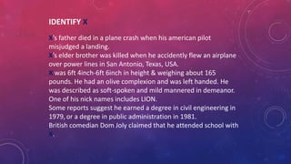 IDENTIFY X
X’s father died in a plane crash when his american pilot
misjudged a landing.
X’s elder brother was killed when he accidently flew an airplane
over power lines in San Antonio, Texas, USA.
X was 6ft 4inch-6ft 6inch in height & weighing about 165
pounds. He had an olive complexion and was left handed. He
was described as soft-spoken and mild mannered in demeanor.
One of his nick names includes LION.
Some reports suggest he earned a degree in civil engineering in
1979,or a degree in public administration in 1981.
British comedian Dom Joly claimed that he attended school with
X.
 