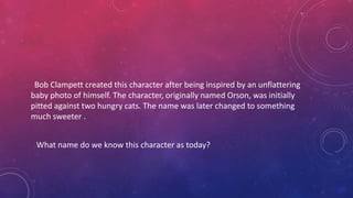 Bob Clampett created this character after being inspired by an unflattering
baby photo of himself. The character, originally named Orson, was initially
pitted against two hungry cats. The name was later changed to something
much sweeter .
What name do we know this character as today?
 