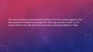This comic character was introduced by Pran in 1971 for LotPot magazine. The
side characters included the protagonist’s wife, dog and alien friend. In a TV
version of the comic, the role of the character as played by Raghuvir Yadav.
 