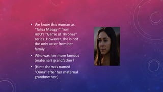 • We know this woman as
"Talisa Maegyr" from
HBO's "Game of Thrones"
series. However, she is not
the only actor from her
family.
• Who was her more famous
(maternal) grandfather?
• (Hint: she was named
"Oona" after her maternal
grandmother.)
 