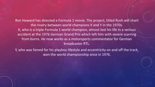 Ron Howard has directed a Formula 1 movie. The project, titled Rush will chart
the rivalry between world champions X and Y in the 1970s.
X, who is a triple Formula 1 world champion, almost lost his life in a serious
accident at the 1976 German Grand Prix which left him with severe scarring
from burns. He now works as a motorsports commentator for German
broadcaster RTL.
Y, who was famed for his playboy lifestyle and eccentricity on and off the track,
won the world championship once in 1976.
 