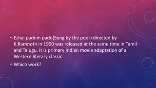 • Ezhai padum padu(Song by the poor) directed by
K.Ramnoth in 1950 was released at the same time in Tamil
and Telugu. It is primary Indian movie adaptation of a
Western literary classic.
• Which work?
 