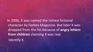 In 2006, X was named the richest fictional
character by Forbes Magazine. But later X was
dropped from the list because of angry letters
from children claiming X was real.
Identify X.
 