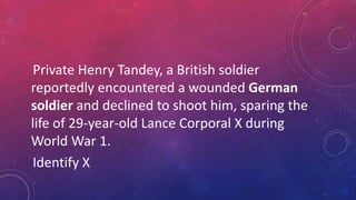 Private Henry Tandey, a British soldier
reportedly encountered a wounded German
soldier and declined to shoot him, sparing the
life of 29-year-old Lance Corporal X during
World War 1.
Identify X
 
