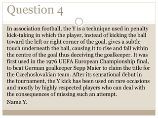 Question 4
In association football, the Y is a technique used in penalty
kick-taking in which the player, instead of kicking the ball
toward the left or right corner of the goal, gives a subtle
touch underneath the ball, causing it to rise and fall within
the centre of the goal thus deceiving the goalkeeper. It was
first used in the 1976 UEFA European Championship final,
to beat German goalkeeper Sepp Maier to claim the title for
the Czechoslovakian team. After its sensational debut in
the tournament, the Y kick has been used on rare occasions
and mostly by highly respected players who can deal with
the consequences of missing such an attempt.
Name Y.
 