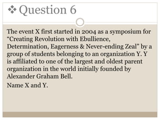 Question 6
The event X first started in 2004 as a symposium for
“Creating Revolution with Ebullience,
Determination, Eagerness & Never-ending Zeal” by a
group of students belonging to an organization Y. Y
is affiliated to one of the largest and oldest parent
organization in the world initially founded by
Alexander Graham Bell.
Name X and Y.
 
