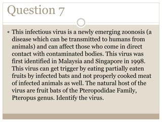 Question 7
 This infectious virus is a newly emerging zoonosis (a
disease which can be transmitted to humans from
animals) and can affect those who come in direct
contact with contaminated bodies. This virus was
first identified in Malaysia and Singapore in 1998.
This virus can get trigger by eating partially eaten
fruits by infected bats and not properly cooked meat
of infected animals as well. The natural host of the
virus are fruit bats of the Pteropodidae Family,
Pteropus genus. Identify the virus.
 