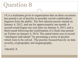 Question 8
X is a nickname given to organization that on three occasions
has posted a set of puzzles to possibly recruit codebreakers/
linguists from the public. The first internet puzzle started on
January 4, 2012, and ran for approximately one month. A
second round began one year later on January 4, 2013, and a
third round following the confirmation of a fresh clue posted
on Twitter on January 4, 2014. The stated intent was to recruit
“intelligent individuals” by presenting a series of puzzles
which were to be solved. The puzzles focused heavily on data
security, cryptography and steganography.

Identify X.
 