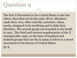Question 9
The first X flourished in the United States in the late
1860s, then died out by the early 1870s. Members
made their own, often colorful, costumes: robes,
masks, designed to be terrifying and to hide their
identities. The second group was founded in the South
in 1915 . The third and current manifestation of the X
emerged after 1950, in the form of localized and
isolated groups that use the X name.X refers to a secret
movement in the history of United States.
ID X.
 