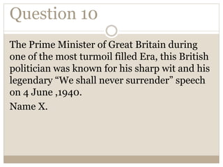 Question 10
The Prime Minister of Great Britain during
one of the most turmoil filled Era, this British
politician was known for his sharp wit and his
legendary “We shall never surrender” speech
on 4 June ,1940.
Name X.
 