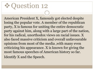 Question 12
American President X, famously got elected despite
losing the popular vote. A member of the republican
party, X is famous for uniting the entire democratic
party against him, along with a large part of the nation,
for his radical, unorthodox views on racial issues. X
also faced massive criticism and overall unfavourable
opinions from most of the media ,with many even
criticizing his appearance. X is known for giving the
most famous speeches of American history so far.
Identify X and the Speech.
 