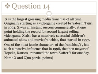 Question 14
X is the largest grossing media franchise of all time.
Originally starting as a videogame created by Satoshi Tajiri
in 1994, X was an instant success commercially, at one
point holding the record for second largest selling
videogame. X also has a massively succesful children’s
animated show and movie franchise, that started in 1997.
One of the most iconic characters of the franchise,Y , has
such a massive influence that in 1998, the then mayor of
Topeka, Kansas , renamed the town Z after Y for one day.
Name X and Z(no partial points)
 