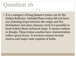 Question 16
 X is a category of long distance trains run by the
Indian Railways. InitiallyThese trains did not have
any ticketing stops between the origin and the
destination, but since January 2016 it is possible to
book tickets those technical stops. X means restless
in Bangla. These trains coaches have characteristics
yellow-green livery. X services connect several
metros and major state capitals of India.
 