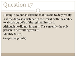 Question 17
Having a colour so extreme that its said to defy reality,
X is the darkest substance in the world, with the ability
to absorb 99.96% of the light falling on it.
Although he did not invent it, Y is currently the only
person to be working with it.
Identify X & Y,
(no partial points)
 