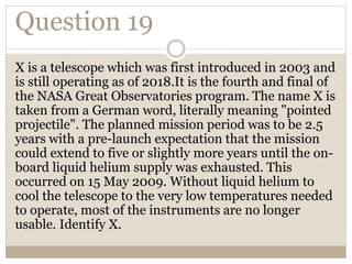 Question 19
X is a telescope which was first introduced in 2003 and
is still operating as of 2018.It is the fourth and final of
the NASA Great Observatories program. The name X is
taken from a German word, literally meaning "pointed
projectile". The planned mission period was to be 2.5
years with a pre-launch expectation that the mission
could extend to five or slightly more years until the on-
board liquid helium supply was exhausted. This
occurred on 15 May 2009. Without liquid helium to
cool the telescope to the very low temperatures needed
to operate, most of the instruments are no longer
usable. Identify X.
 
