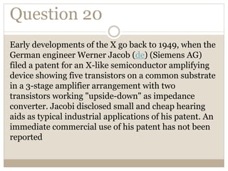 Question 20
Early developments of the X go back to 1949, when the
German engineer Werner Jacob (de) (Siemens AG)
filed a patent for an X-like semiconductor amplifying
device showing five transistors on a common substrate
in a 3-stage amplifier arrangement with two
transistors working "upside-down" as impedance
converter. Jacobi disclosed small and cheap hearing
aids as typical industrial applications of his patent. An
immediate commercial use of his patent has not been
reported
 