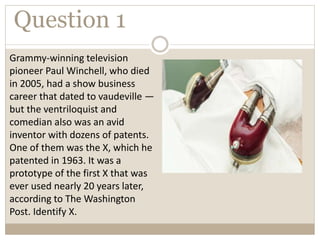 Question 1
Grammy-winning television
pioneer Paul Winchell, who died
in 2005, had a show business
career that dated to vaudeville —
but the ventriloquist and
comedian also was an avid
inventor with dozens of patents.
One of them was the X, which he
patented in 1963. It was a
prototype of the first X that was
ever used nearly 20 years later,
according to The Washington
Post. Identify X.
 