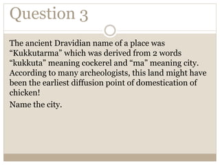 Question 3
The ancient Dravidian name of a place was
“Kukkutarma” which was derived from 2 words
“kukkuta” meaning cockerel and “ma” meaning city.
According to many archeologists, this land might have
been the earliest diffusion point of domestication of
chicken!
Name the city.
 