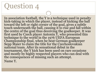 Question 4
In association football, the Y is a technique used in penalty
kick-taking in which the player, instead of kicking the ball
toward the left or right corner of the goal, gives a subtle
touch underneath the ball, causing it to rise and fall within
the centre of the goal thus deceiving the goalkeeper. It was
first used by Czech player Antonin Y, who presented this
technique to the world in the 1976 UEFA European
Championship final, when he beat German goalkeeper
Sepp Maier to claim the title for the Czechoslovakian
national team. After its sensational debut in the
tournament, the Y kick has been used on rare occasions
and mostly by highly respected players who can deal with
the consequences of missing such an attempt.
Name Y.
 
