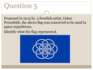 Question 5
Proposed in 2015 by a Swedish artist, Oskar
Pernefeldt, the above flag was conceived to be used in
space expeditions.
Identify what the flag represented.
 
