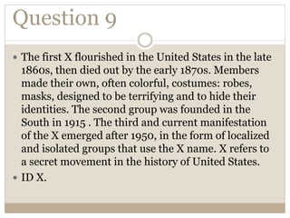 Question 9
 The first X flourished in the United States in the late
1860s, then died out by the early 1870s. Members
made their own, often colorful, costumes: robes,
masks, designed to be terrifying and to hide their
identities. The second group was founded in the
South in 1915 . The third and current manifestation
of the X emerged after 1950, in the form of localized
and isolated groups that use the X name. X refers to
a secret movement in the history of United States.
 ID X.
 