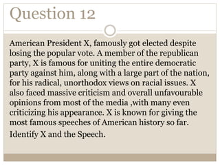 Question 12
American President X, famously got elected despite
losing the popular vote. A member of the republican
party, X is famous for uniting the entire democratic
party against him, along with a large part of the nation,
for his radical, unorthodox views on racial issues. X
also faced massive criticism and overall unfavourable
opinions from most of the media ,with many even
criticizing his appearance. X is known for giving the
most famous speeches of American history so far.
Identify X and the Speech.
 