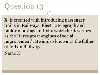 Question 13
X is credited with introducing passenger
trains in Railways, Electric telegraph and
uniform postage in India which he describes
as the "three great engines of social
improvement”. He is also known as the father
of Indian Railway.
Name X.
 