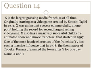 Question 14
X is the largest grossing media franchise of all time.
Originally starting as a videogame created by Satoshi Tajiri
in 1994, X was an instant success commercially, at one
point holding the record for second largest selling
videogame. X also has a massively successful children’s
animated show and movie franchise, that started in 1997.
One of the most iconic characters of the franchise,Y , has
such a massive influence that in 1998, the then mayor of
Topeka, Kansas , renamed the town after Y for one day.
Name X and Y
 
