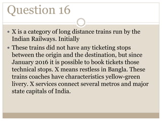 Question 16
 X is a category of long distance trains run by the
Indian Railways. Initially
 These trains did not have any ticketing stops
between the origin and the destination, but since
January 2016 it is possible to book tickets those
technical stops. X means restless in Bangla. These
trains coaches have characteristics yellow-green
livery. X services connect several metros and major
state capitals of India.
 