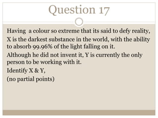 Question 17
Having a colour so extreme that its said to defy reality,
X is the darkest substance in the world, with the ability
to absorb 99.96% of the light falling on it.
Although he did not invent it, Y is currently the only
person to be working with it.
Identify X & Y,
(no partial points)
 