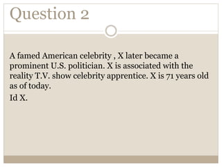Question 2
A famed American celebrity , X later became a
prominent U.S. politician. X is associated with the
reality T.V. show celebrity apprentice. X is 71 years old
as of today.
Id X.
 
