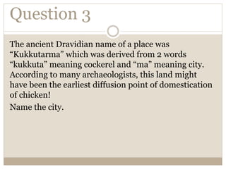 Question 3
The ancient Dravidian name of a place was
“Kukkutarma” which was derived from 2 words
“kukkuta” meaning cockerel and “ma” meaning city.
According to many archaeologists, this land might
have been the earliest diffusion point of domestication
of chicken!
Name the city.
 
